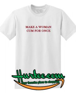 Make a Woman Cum For Once T Shirt