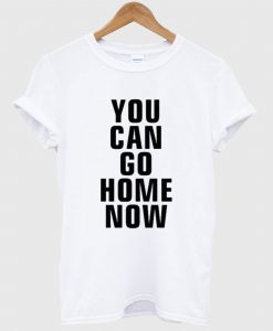 You Can Go Home Now T Shirt